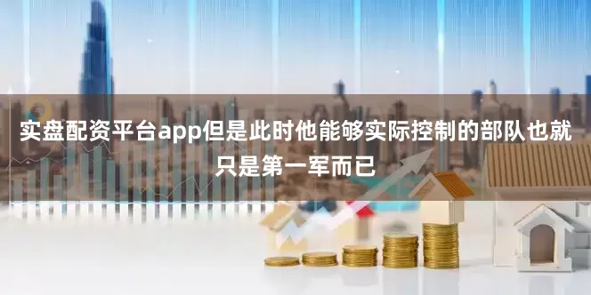 实盘配资平台app但是此时他能够实际控制的部队也就只是第一军而已