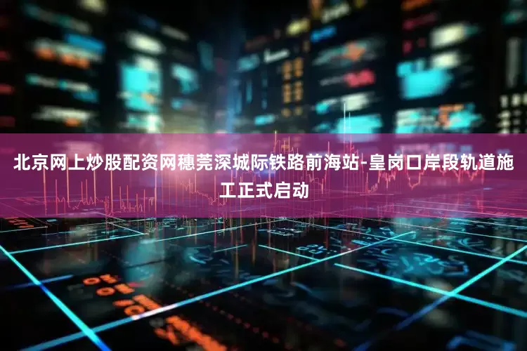北京网上炒股配资网穗莞深城际铁路前海站-皇岗口岸段轨道施工正式启动