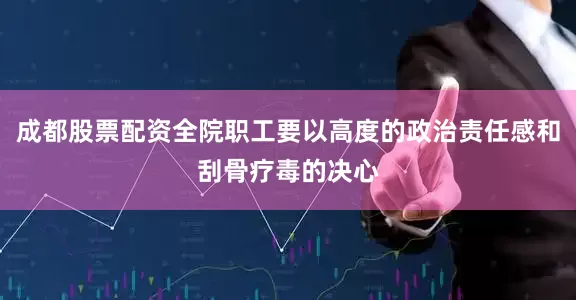 成都股票配资全院职工要以高度的政治责任感和刮骨疗毒的决心