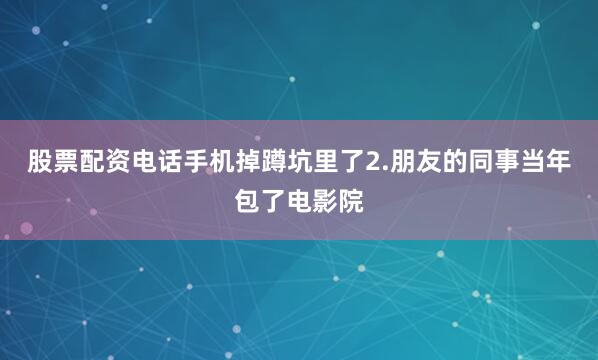 股票配资电话手机掉蹲坑里了2.朋友的同事当年包了电影院