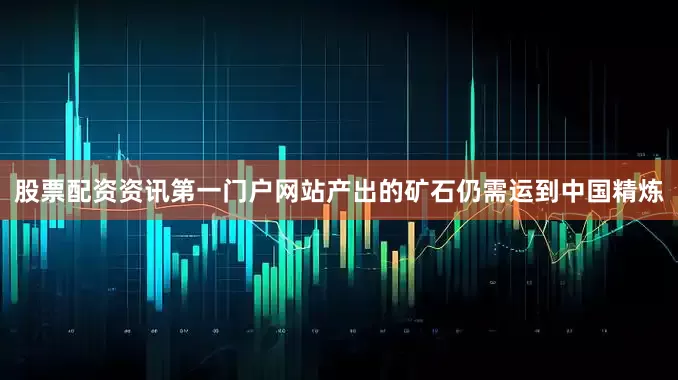 股票配资资讯第一门户网站产出的矿石仍需运到中国精炼