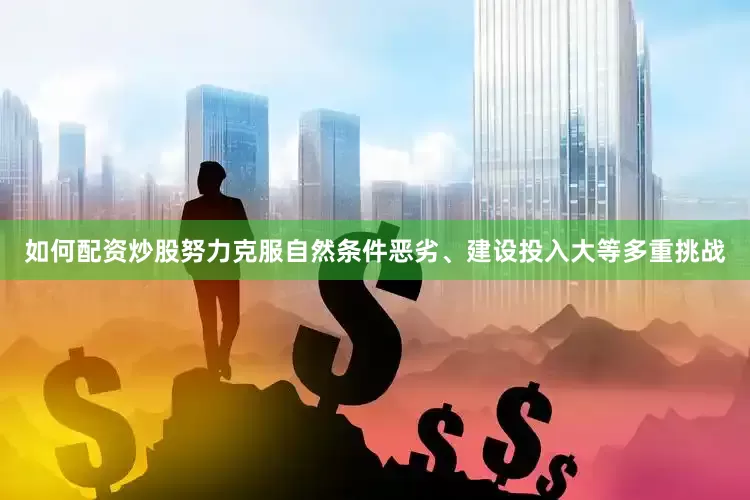 如何配资炒股努力克服自然条件恶劣、建设投入大等多重挑战