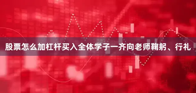 股票怎么加杠杆买入全体学子一齐向老师鞠躬、行礼