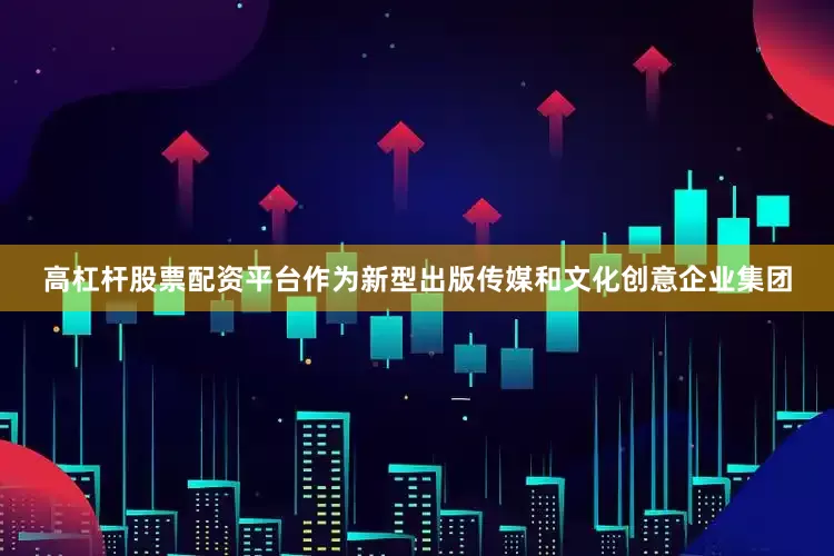 高杠杆股票配资平台作为新型出版传媒和文化创意企业集团