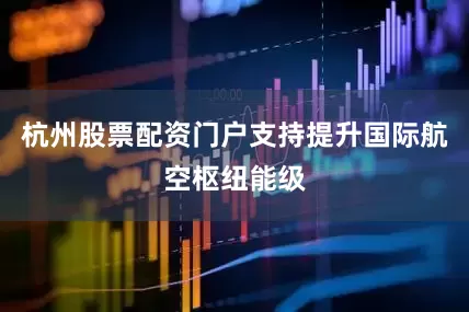 杭州股票配资门户支持提升国际航空枢纽能级