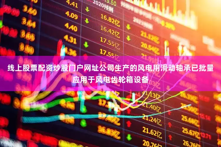 线上股票配资炒股门户网址公司生产的风电用滑动轴承已批量应用于风电齿轮箱设备