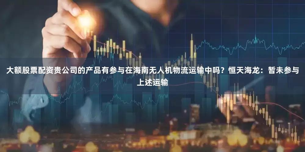 大额股票配资贵公司的产品有参与在海南无人机物流运输中吗？恒天海龙：暂未参与上述运输