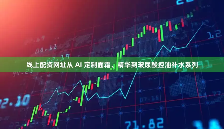 线上配资网址从 AI 定制面霜、精华到玻尿酸控油补水系列