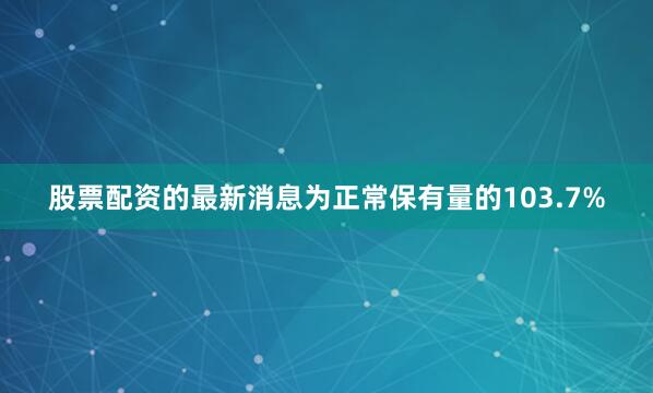 股票配资的最新消息为正常保有量的103.7%