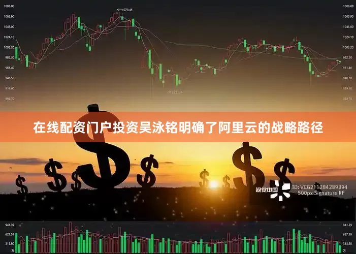 在线配资门户投资吴泳铭明确了阿里云的战略路径